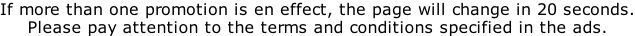 If more than one promotion is en effect, the page will change in 20 seconds. Please pay attention to the terms and conditions specified in the ads.